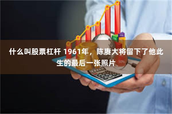 什么叫股票杠杆 1961年，陈赓大将留下了他此生的最后一张照片