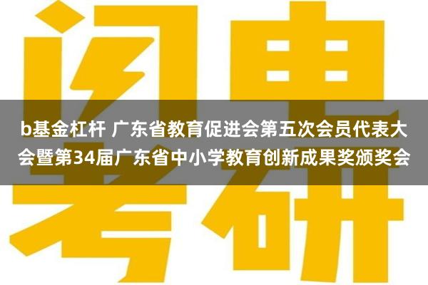 b基金杠杆 广东省教育促进会第五次会员代表大会暨第34届广东省中小学教育创新成果奖颁奖会