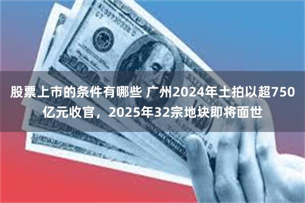 股票上市的条件有哪些 广州2024年土拍以超750亿元收官，2025年32宗地块即将面世