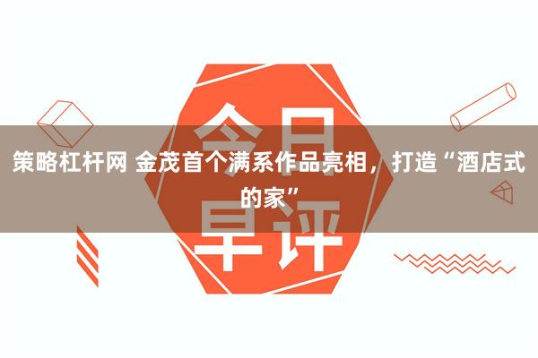 策略杠杆网 金茂首个满系作品亮相，打造“酒店式的家”