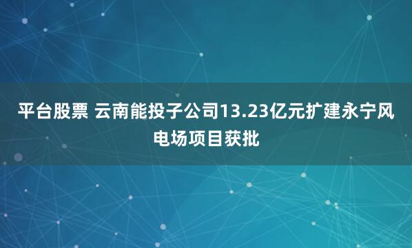 平台股票 云南能投子公司13.23亿元扩建永宁风电场项目获批