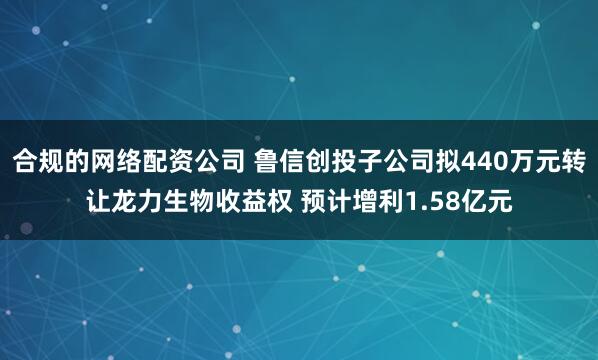 合规的网络配资公司 鲁信创投子公司拟440万元转让龙力生物收益权 预计增利1.58亿元