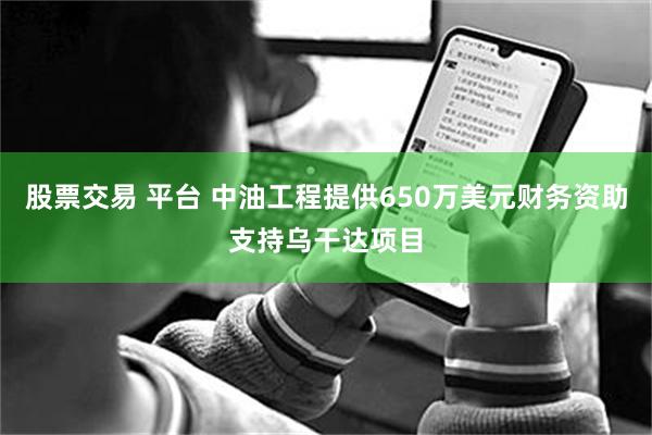 股票交易 平台 中油工程提供650万美元财务资助支持乌干达项目