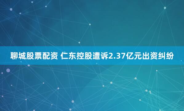 聊城股票配资 仁东控股遭诉2.37亿元出资纠纷