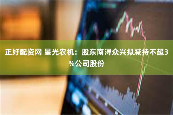 正好配资网 星光农机：股东南浔众兴拟减持不超3%公司股份