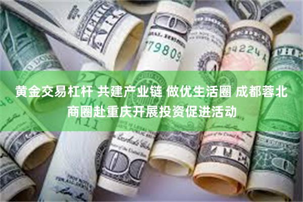 黄金交易杠杆 共建产业链 做优生活圈 成都蓉北商圈赴重庆开展投资促进活动