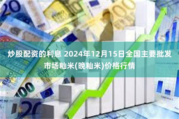 炒股配资的利息 2024年12月15日全国主要批发市场籼米(晚籼米)价格行情