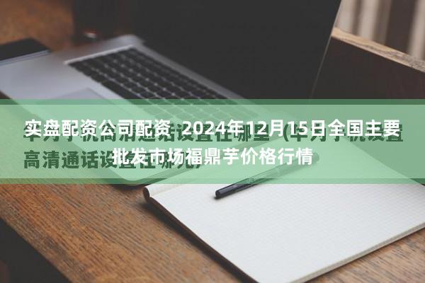 实盘配资公司配资  2024年12月15日全国主要批发市场福鼎芋价格行情