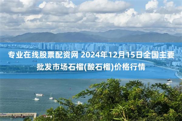 专业在线股票配资网 2024年12月15日全国主要批发市场石榴(酸石榴)价格行情