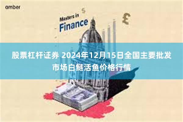 股票杠杆证券 2024年12月15日全国主要批发市场白鲢活鱼价格行情