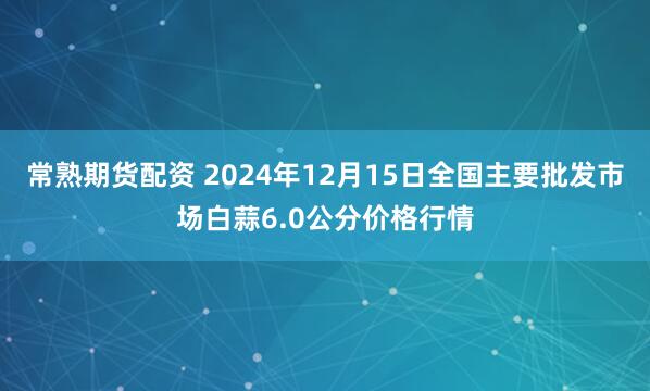 常熟期货配资 2024年12月15日全国主要批发市场白蒜6.0公分价格行情