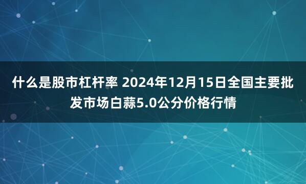 什么是股市杠杆率 2024年12月15日全国主要批发市场白蒜5.0公分价格行情