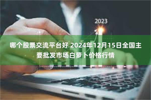 哪个股票交流平台好 2024年12月15日全国主要批发市场白萝卜价格行情