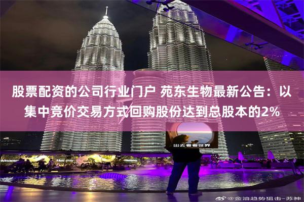 股票配资的公司行业门户 苑东生物最新公告：以集中竞价交易方式回购股份达到总股本的2%