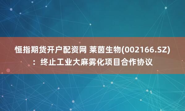 恒指期货开户配资网 莱茵生物(002166.SZ)：终止工业大麻雾化项目合作协议