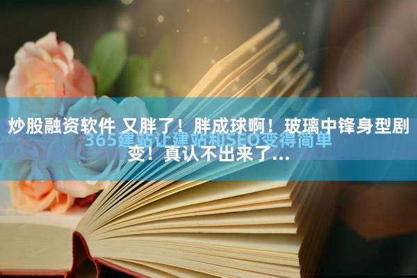 炒股融资软件 又胖了！胖成球啊！玻璃中锋身型剧变！真认不出来了...