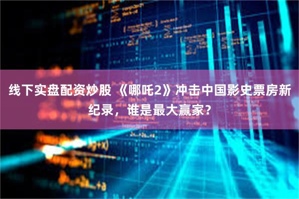 线下实盘配资炒股 《哪吒2》冲击中国影史票房新纪录，谁是最大赢家？