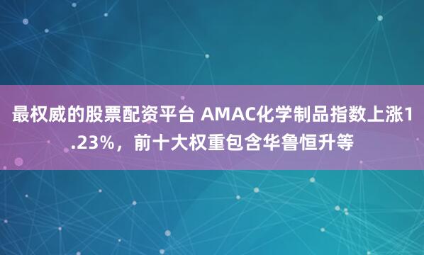 最权威的股票配资平台 AMAC化学制品指数上涨1.23%，前十大权重包含华鲁恒升等