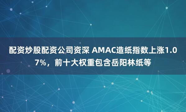 配资炒股配资公司资深 AMAC造纸指数上涨1.07%，前十大权重包含岳阳林纸等