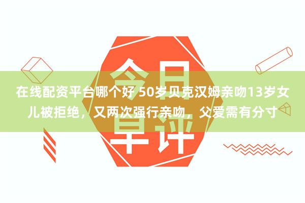 在线配资平台哪个好 50岁贝克汉姆亲吻13岁女儿被拒绝，又两次强行亲吻，父爱需有分寸