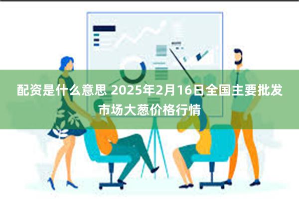 配资是什么意思 2025年2月16日全国主要批发市场大葱价格行情