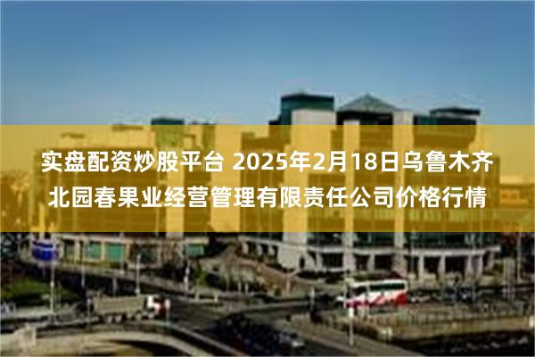 实盘配资炒股平台 2025年2月18日乌鲁木齐北园春果业经营管理有限责任公司价格行情