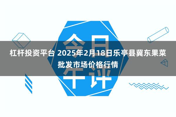 杠杆投资平台 2025年2月18日乐亭县冀东果菜批发市场价格行情