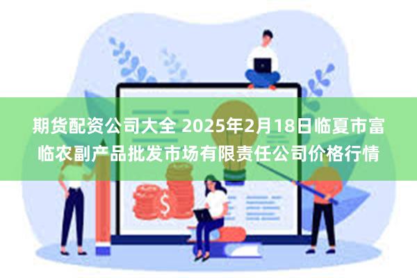 期货配资公司大全 2025年2月18日临夏市富临农副产品批发市场有限责任公司价格行情