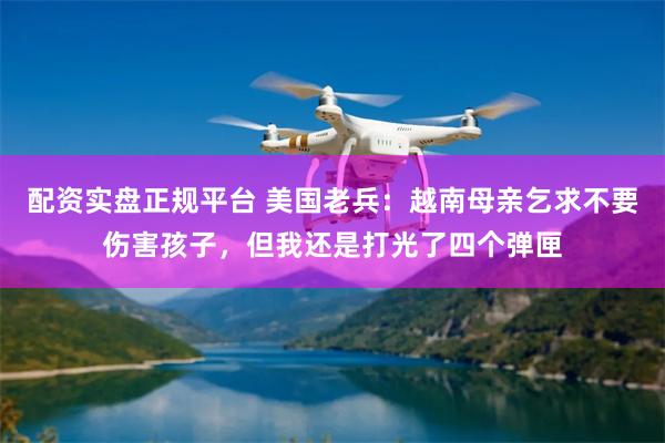 配资实盘正规平台 美国老兵：越南母亲乞求不要伤害孩子，但我还是打光了四个弹匣