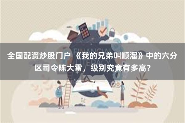 全国配资炒股门户 《我的兄弟叫顺溜》中的六分区司令陈大雷，级别究竟有多高？