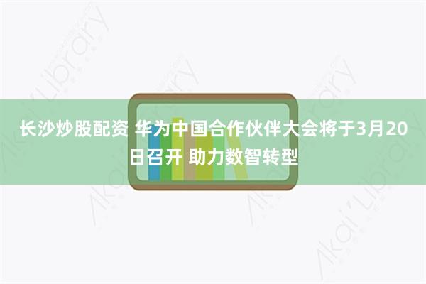 长沙炒股配资 华为中国合作伙伴大会将于3月20日召开 助力数智转型