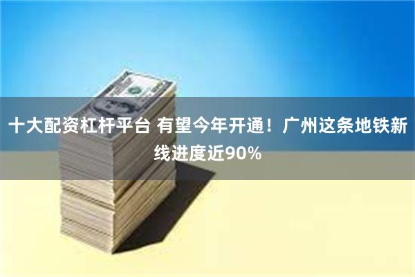 十大配资杠杆平台 有望今年开通！广州这条地铁新线进度近90%