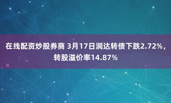 在线配资炒股券商 3月17日润达转债下跌2.72%，转股溢价率14.87%